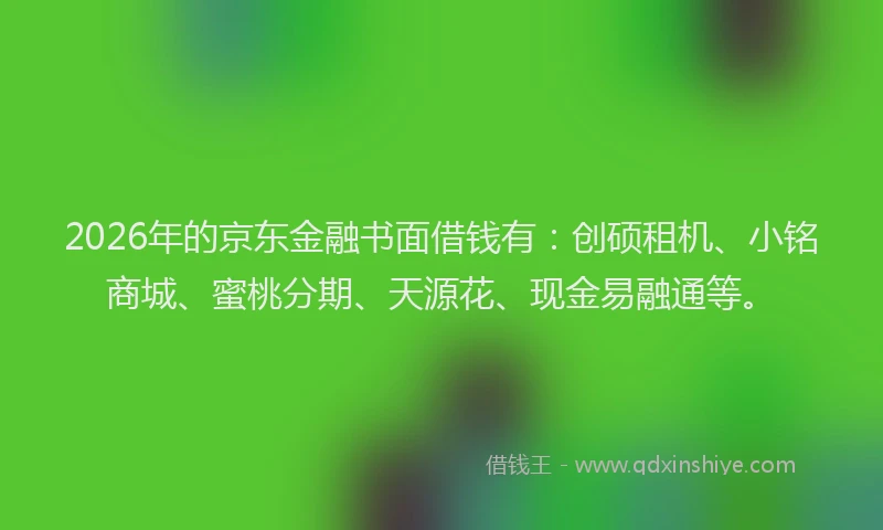 2026年的京东金融书面借钱有：创硕租机、小铭商城、蜜桃分期、天源花、现金易融通等。