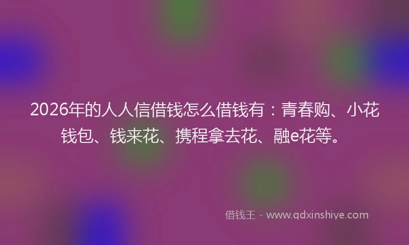 2026年的人人信借钱怎么借钱有：青春购、小花钱包、钱来花、携程拿去花、融e花等。