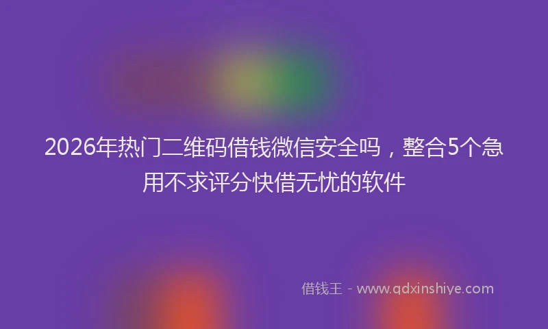 2026年热门二维码借钱微信安全吗，整合5个急用不求评分快借无忧的软件
