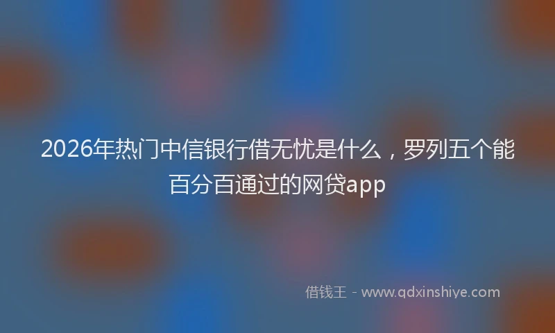 2026年热门中信银行借无忧是什么，罗列五个能百分百通过的网贷app