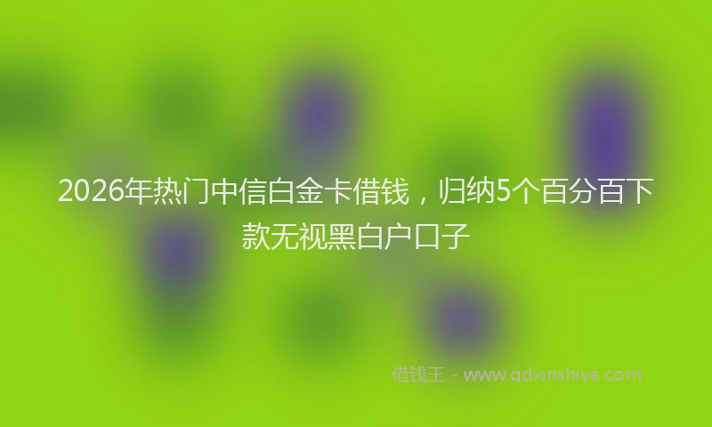2026年热门中信白金卡借钱，归纳5个百分百下款无视黑白户口子