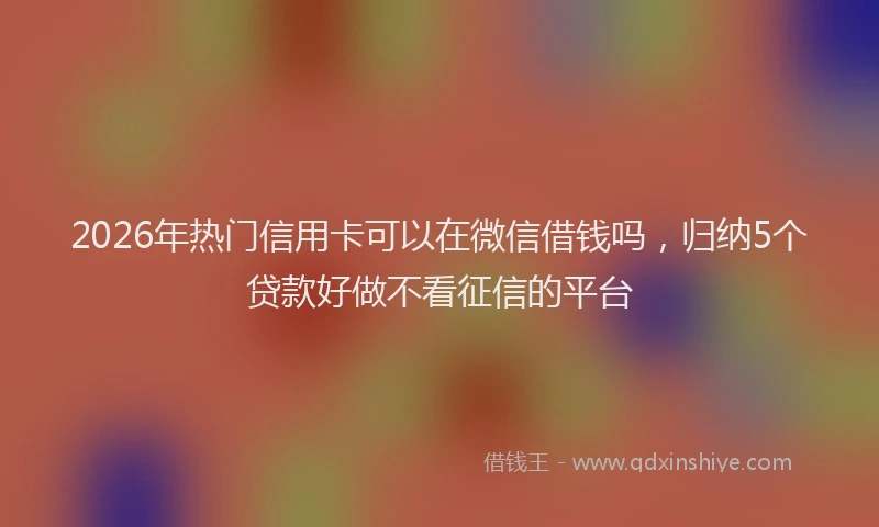 2026年热门信用卡可以在微信借钱吗，归纳5个贷款好做不看征信的平台