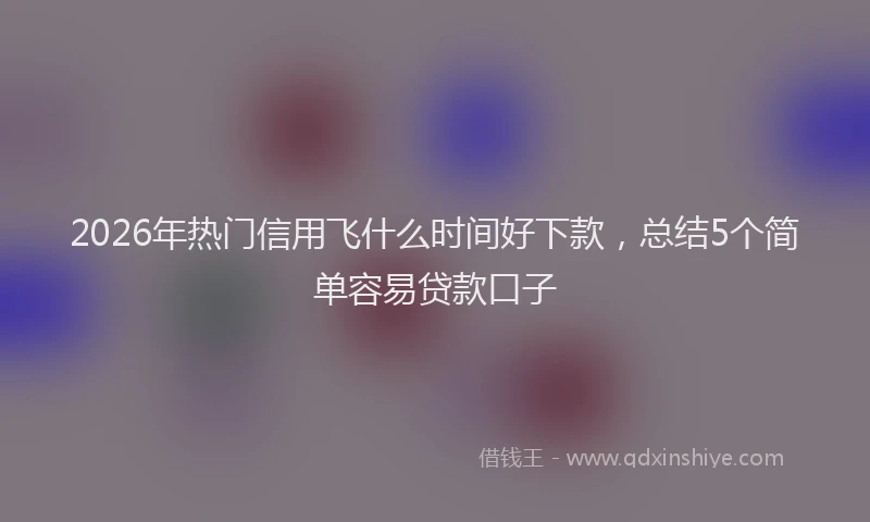 2026年热门信用飞什么时间好下款，总结5个简单容易贷款口子