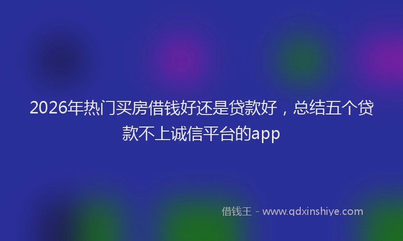 2026年热门买房借钱好还是贷款好，总结五个贷款不上诚信平台的app