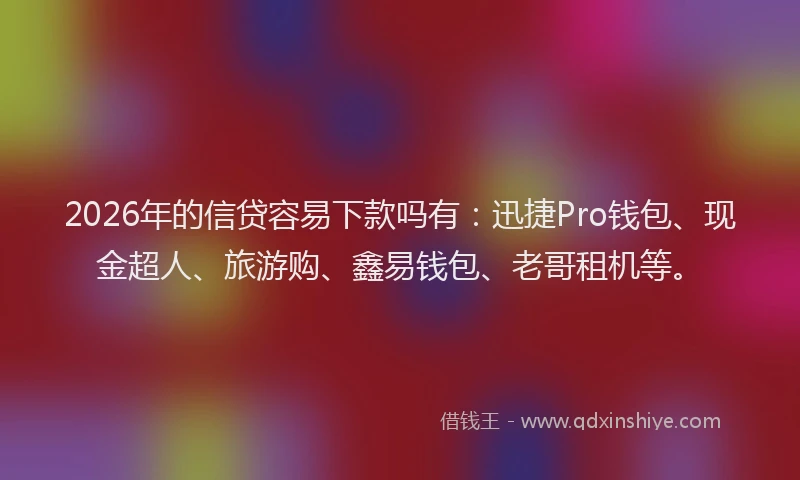 2026年的信贷容易下款吗有：迅捷Pro钱包、现金超人、旅游购、鑫易钱包、老哥租机等。