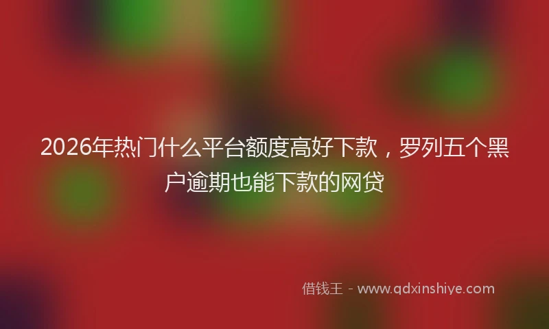 2026年热门什么平台额度高好下款，罗列五个黑户逾期也能下款的网贷