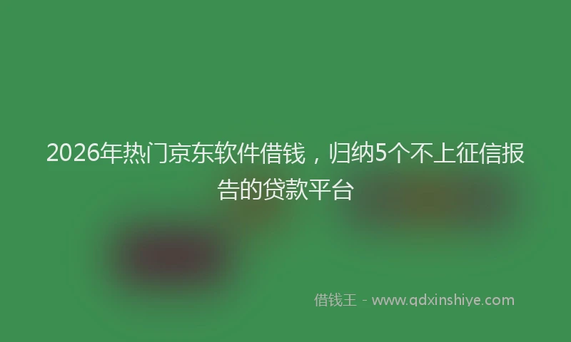2026年热门京东软件借钱，归纳5个不上征信报告的贷款平台