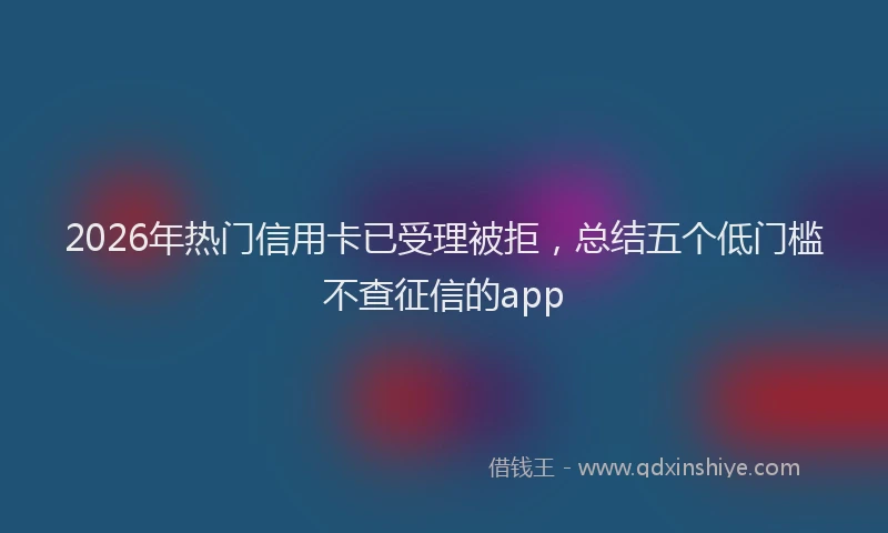 2026年热门信用卡已受理被拒，总结五个低门槛不查征信的app