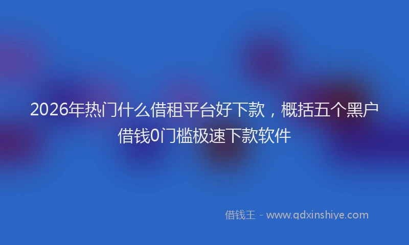 2026年热门什么借租平台好下款，概括五个黑户借钱0门槛极速下款软件