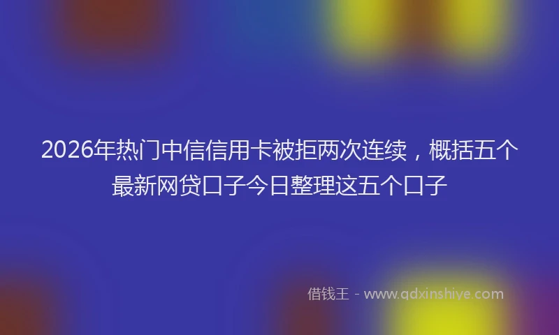 2026年热门中信信用卡被拒两次连续，概括五个最新网贷口子今日整理这五个口子