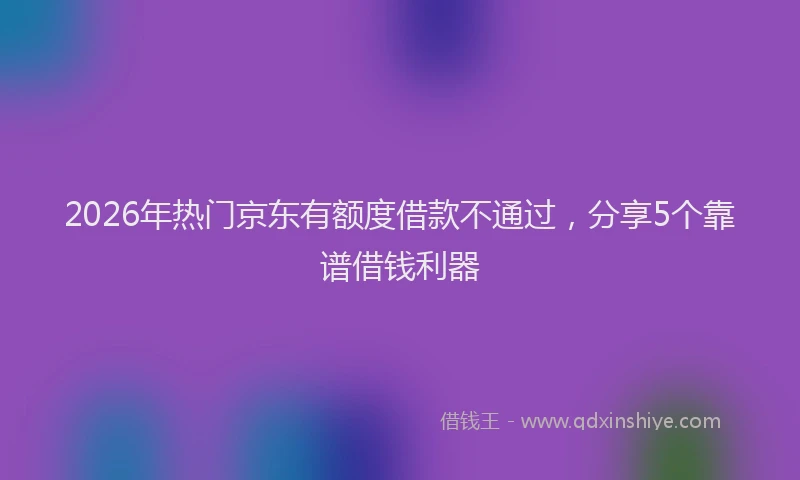 2026年热门京东有额度借款不通过，分享5个靠谱借钱利器