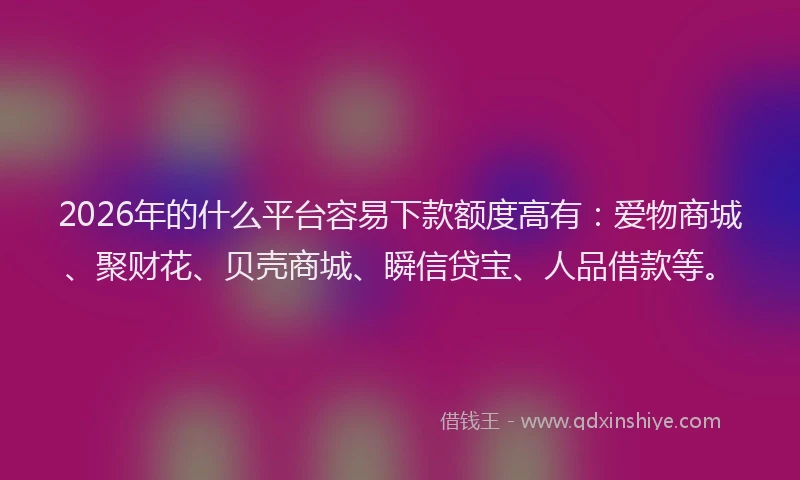 2026年的什么平台容易下款额度高有：爱物商城、聚财花、贝壳商城、瞬信贷宝、人品借款等。