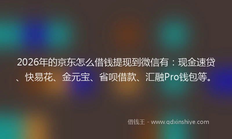 2026年的京东怎么借钱提现到微信有：现金速贷、快易花、金元宝、省呗借款、汇融Pro钱包等。