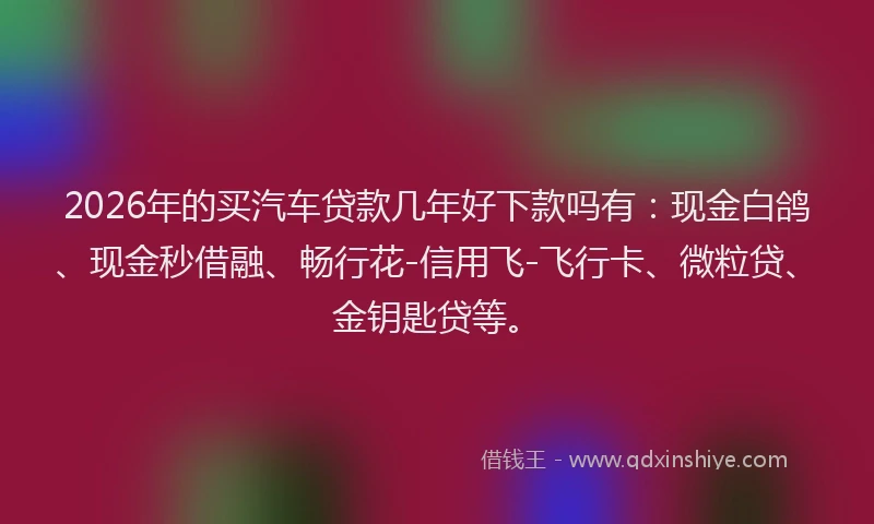 2026年的买汽车贷款几年好下款吗有：现金白鸽、现金秒借融、畅行花-信用飞-飞行卡、微粒贷、金钥匙贷等。