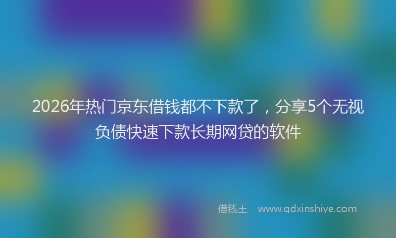 2026年热门京东借钱都不下款了，分享5个无视负债快速下款长期网贷的软件