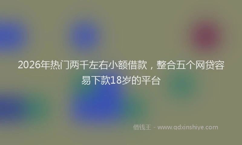 2026年热门两千左右小额借款，整合五个网贷容易下款18岁的平台