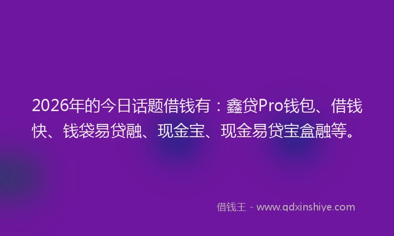 2026年的今日话题借钱有：鑫贷Pro钱包、借钱快、钱袋易贷融、现金宝、现金易贷宝盒融等。