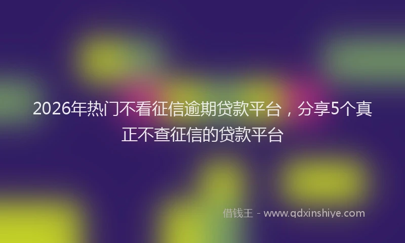 2026年热门不看征信逾期贷款平台，分享5个真正不查征信的贷款平台