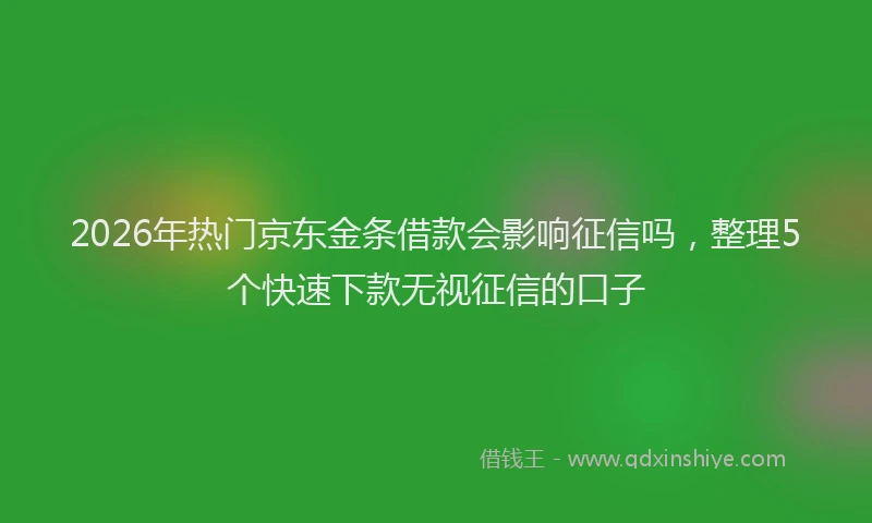 2026年热门京东金条借款会影响征信吗，整理5个快速下款无视征信的口子