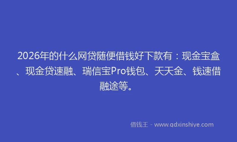 2026年的什么网贷随便借钱好下款有：现金宝盒、现金贷速融、瑞信宝Pro钱包、天天金、钱速借融途等。