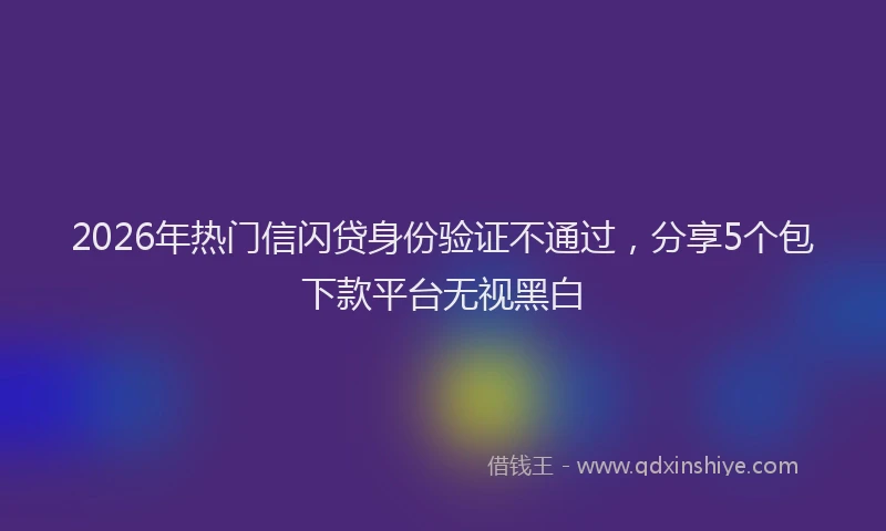 2026年热门信闪贷身份验证不通过，分享5个包下款平台无视黑白