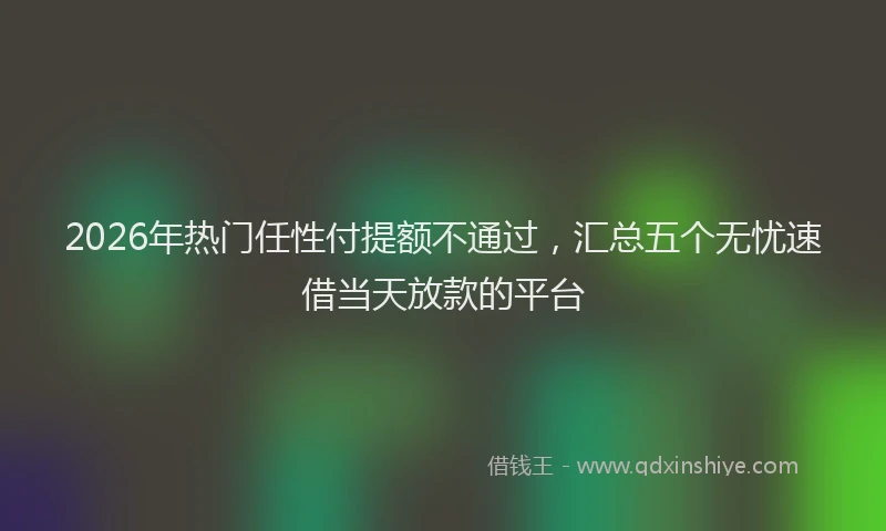 2026年热门任性付提额不通过，汇总五个无忧速借当天放款的平台