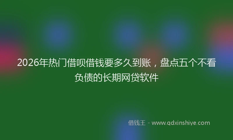 2026年热门借呗借钱要多久到账，盘点五个不看负债的长期网贷软件