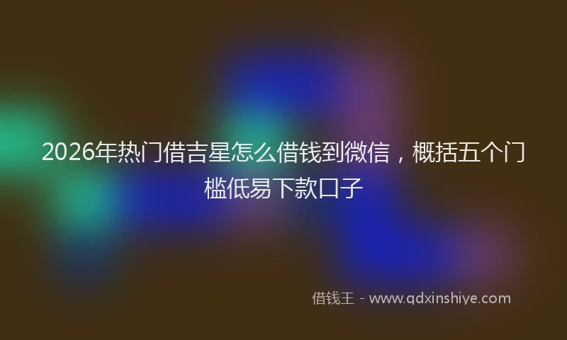 2026年热门借吉星怎么借钱到微信，概括五个门槛低易下款口子