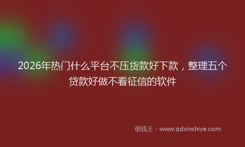 2026年热门什么平台不压货款好下款，整理五个贷款好做不看征信的软件