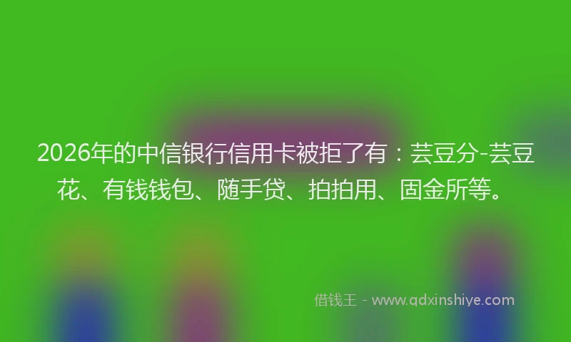 2026年的中信银行信用卡被拒了有：芸豆分-芸豆花、有钱钱包、随手贷、拍拍用、固金所等。