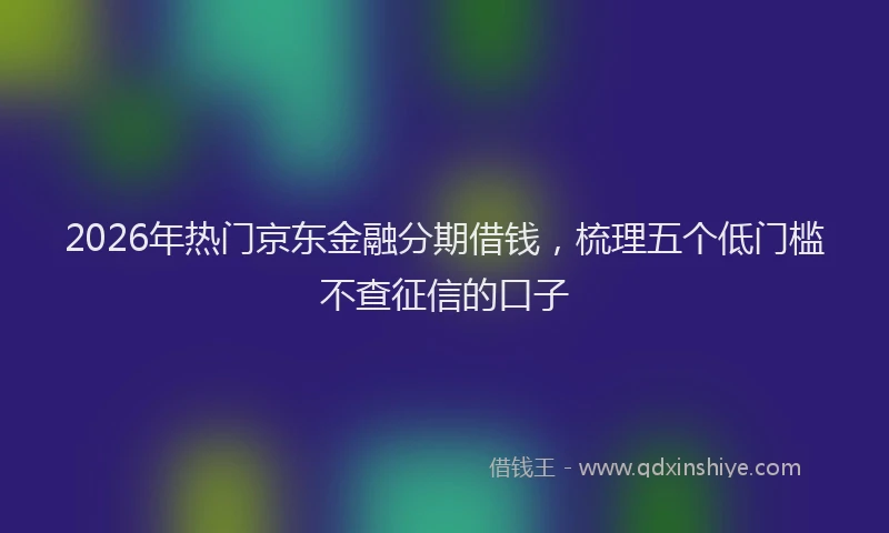 2026年热门京东金融分期借钱，梳理五个低门槛不查征信的口子