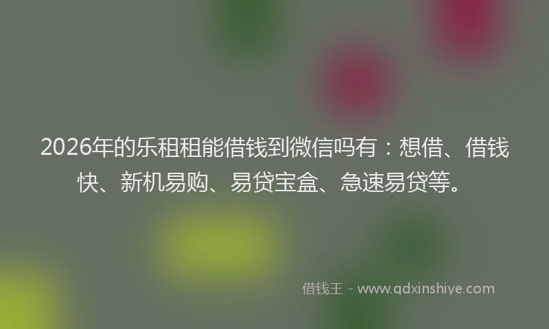2026年的乐租租能借钱到微信吗有：想借、借钱快、新机易购、易贷宝盒、急速易贷等。