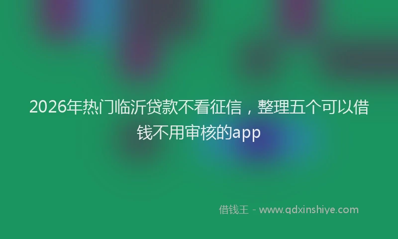 2026年热门临沂贷款不看征信，整理五个可以借钱不用审核的app