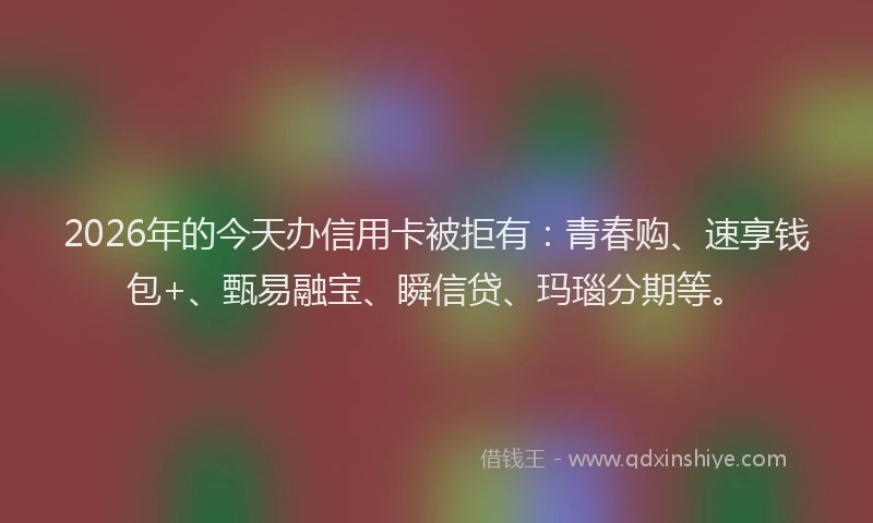 2026年的今天办信用卡被拒有：青春购、速享钱包+、甄易融宝、瞬信贷、玛瑙分期等。