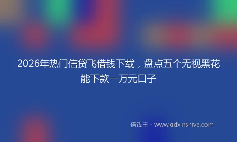 2026年热门信贷飞借钱下载，盘点五个无视黑花能下款一万元口子