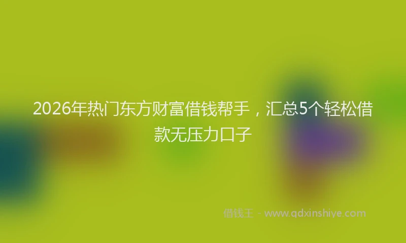 2026年热门东方财富借钱帮手，汇总5个轻松借款无压力口子