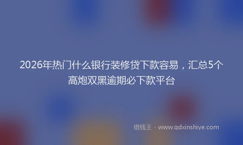 2026年热门什么银行装修贷下款容易，汇总5个高炮双黑逾期必下款平台