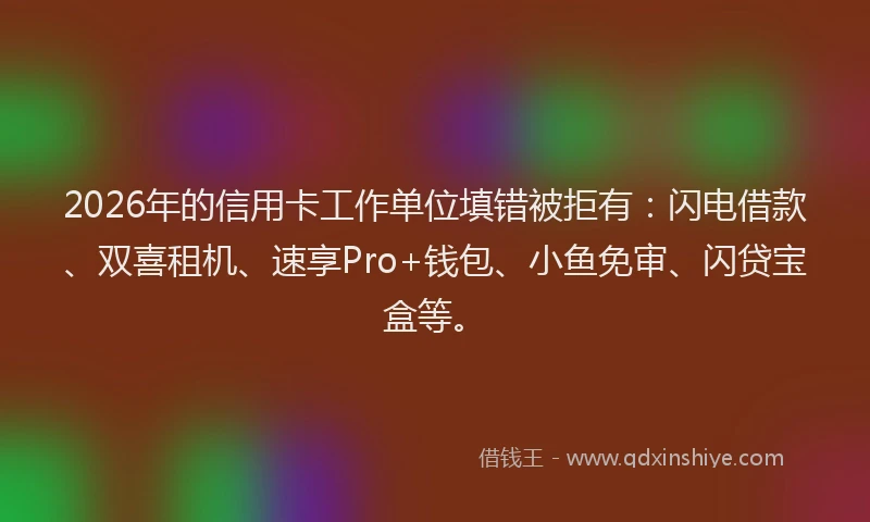 2026年的信用卡工作单位填错被拒有：闪电借款、双喜租机、速享Pro+钱包、小鱼免审、闪贷宝盒等。