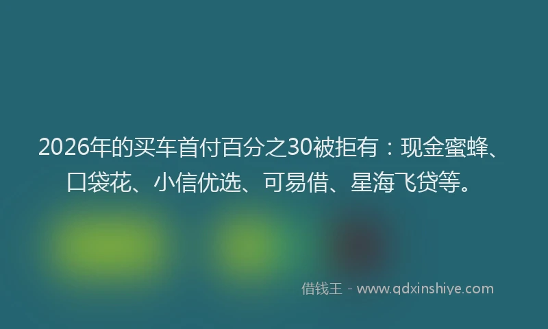 2026年的买车首付百分之30被拒有：现金蜜蜂、口袋花、小信优选、可易借、星海飞贷等。