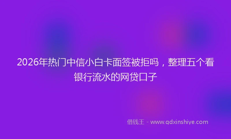 2026年热门中信小白卡面签被拒吗，整理五个看银行流水的网贷口子