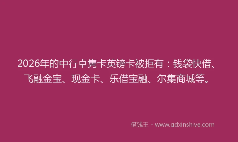 2026年的中行卓隽卡英镑卡被拒有：钱袋快借、飞融金宝、现金卡、乐借宝融、尔集商城等。