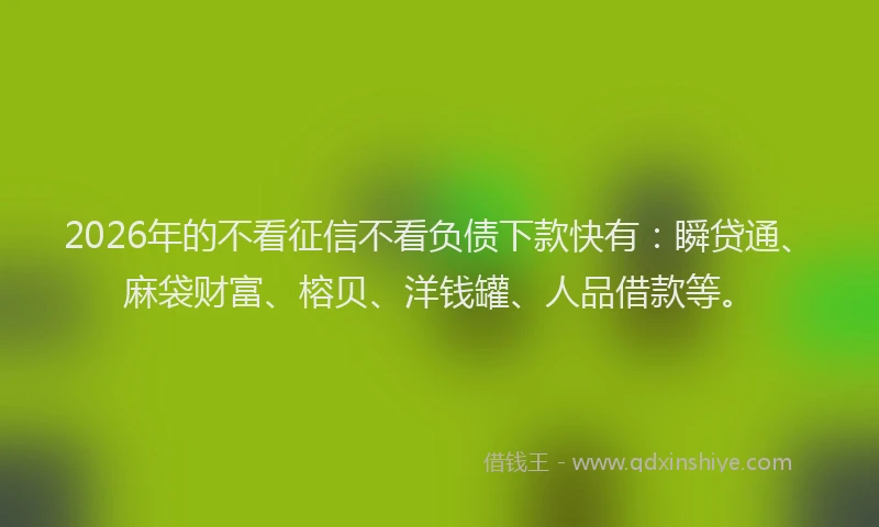 2026年的不看征信不看负债下款快有：瞬贷通、麻袋财富、榕贝、洋钱罐、人品借款等。