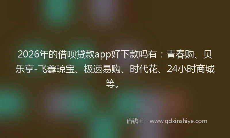2026年的借呗贷款app好下款吗有：青春购、贝乐享-飞鑫琼宝、极速易购、时代花、24小时商城等。