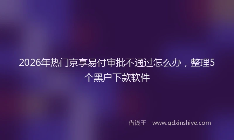 2026年热门京享易付审批不通过怎么办，整理5个黑户下款软件