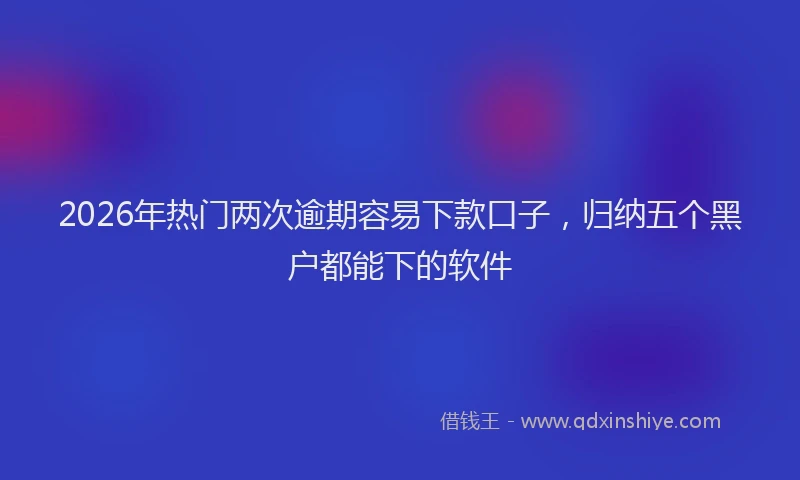 2026年热门两次逾期容易下款口子，归纳五个黑户都能下的软件