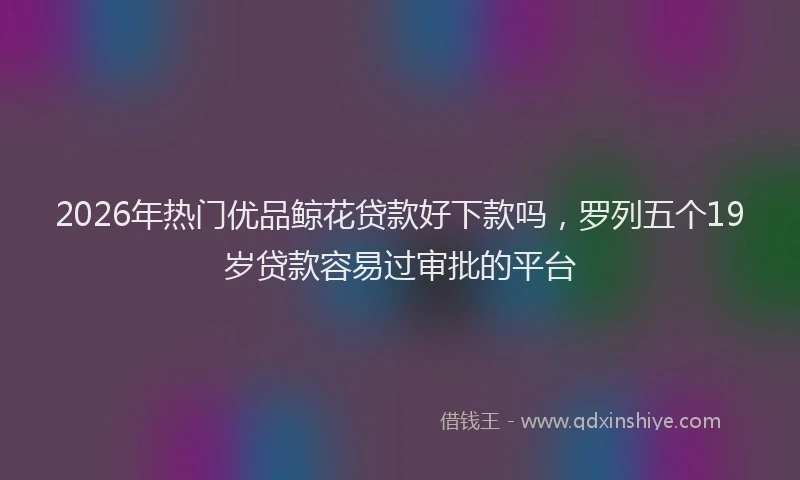 2026年热门优品鲸花贷款好下款吗，罗列五个19岁贷款容易过审批的平台