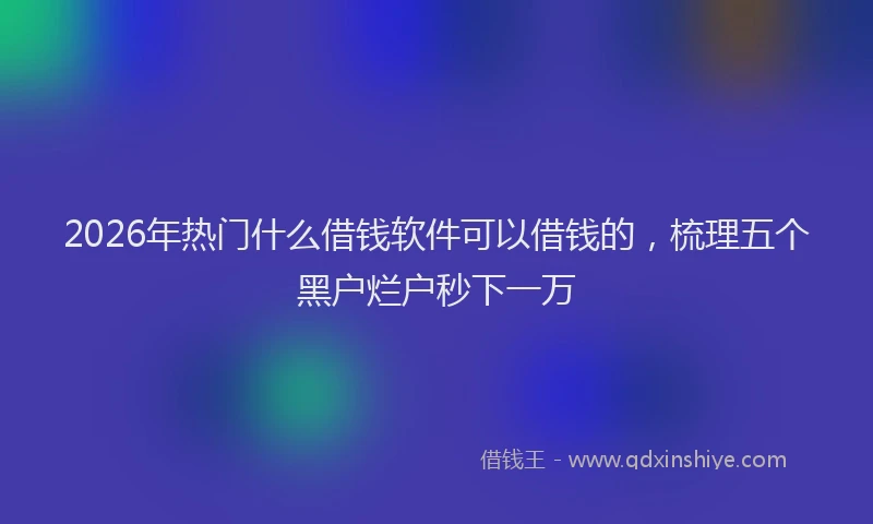 2026年热门什么借钱软件可以借钱的，梳理五个黑户烂户秒下一万