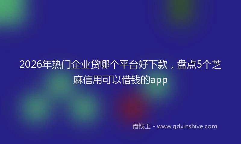 2026年热门企业贷哪个平台好下款，盘点5个芝麻信用可以借钱的app