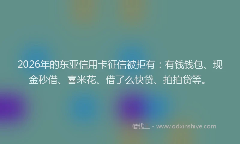 2026年的东亚信用卡征信被拒有：有钱钱包、现金秒借、喜米花、借了么快贷、拍拍贷等。