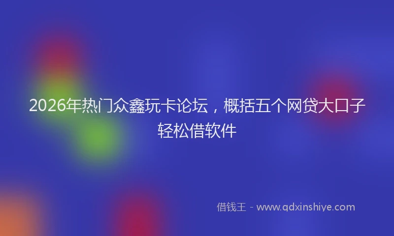 2026年热门众鑫玩卡论坛，概括五个网贷大口子轻松借软件